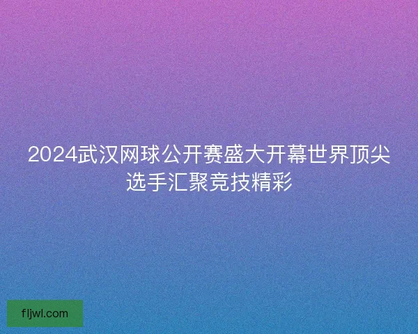 2024武汉网球公开赛盛大开幕世界顶尖选手汇聚竞技精彩