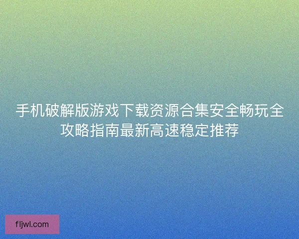 手机破解版游戏下载资源合集安全畅玩全攻略指南最新高速稳定推荐